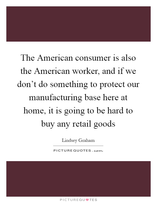The American consumer is also the American worker, and if we don't do something to protect our manufacturing base here at home, it is going to be hard to buy any retail goods Picture Quote #1