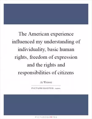 The American experience influenced my understanding of individuality, basic human rights, freedom of expression and the rights and responsibilities of citizens Picture Quote #1