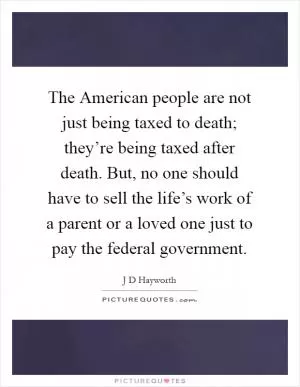 The American people are not just being taxed to death; they’re being taxed after death. But, no one should have to sell the life’s work of a parent or a loved one just to pay the federal government Picture Quote #1