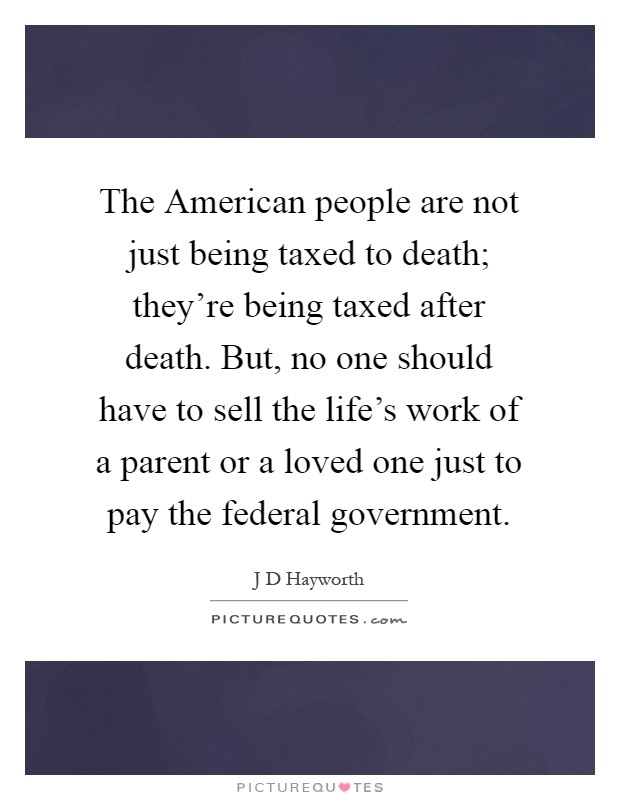 The American people are not just being taxed to death; they're being taxed after death. But, no one should have to sell the life's work of a parent or a loved one just to pay the federal government Picture Quote #1