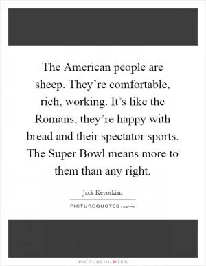 The American people are sheep. They’re comfortable, rich, working. It’s like the Romans, they’re happy with bread and their spectator sports. The Super Bowl means more to them than any right Picture Quote #1