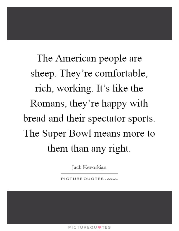 The American people are sheep. They're comfortable, rich, working. It's like the Romans, they're happy with bread and their spectator sports. The Super Bowl means more to them than any right Picture Quote #1