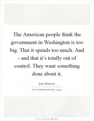 The American people think the government in Washington is too big. That it spends too much. And - and that it’s totally out of control. They want something done about it Picture Quote #1