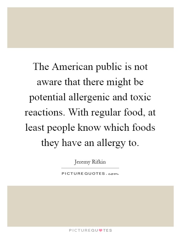 The American public is not aware that there might be potential allergenic and toxic reactions. With regular food, at least people know which foods they have an allergy to Picture Quote #1