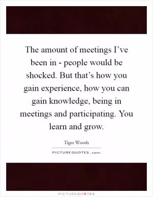 The amount of meetings I’ve been in - people would be shocked. But that’s how you gain experience, how you can gain knowledge, being in meetings and participating. You learn and grow Picture Quote #1