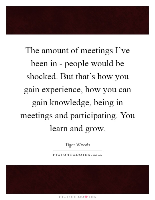 The amount of meetings I've been in - people would be shocked. But that's how you gain experience, how you can gain knowledge, being in meetings and participating. You learn and grow Picture Quote #1
