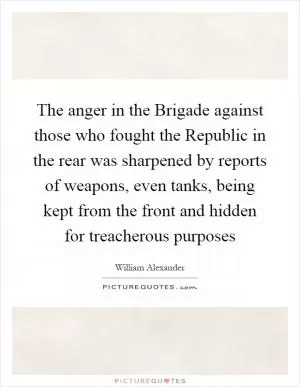 The anger in the Brigade against those who fought the Republic in the rear was sharpened by reports of weapons, even tanks, being kept from the front and hidden for treacherous purposes Picture Quote #1