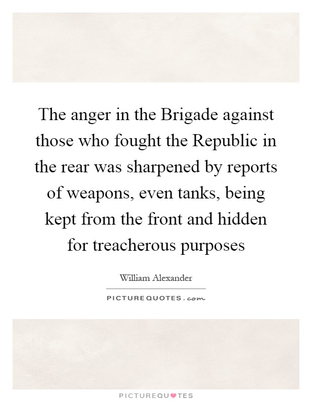 The anger in the Brigade against those who fought the Republic in the rear was sharpened by reports of weapons, even tanks, being kept from the front and hidden for treacherous purposes Picture Quote #1