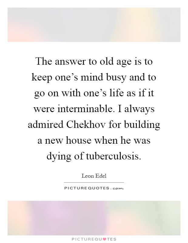 The answer to old age is to keep one's mind busy and to go on with one's life as if it were interminable. I always admired Chekhov for building a new house when he was dying of tuberculosis Picture Quote #1