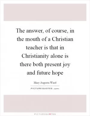 The answer, of course, in the mouth of a Christian teacher is that in Christianity alone is there both present joy and future hope Picture Quote #1