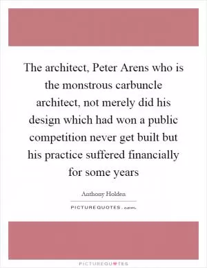 The architect, Peter Arens who is the monstrous carbuncle architect, not merely did his design which had won a public competition never get built but his practice suffered financially for some years Picture Quote #1