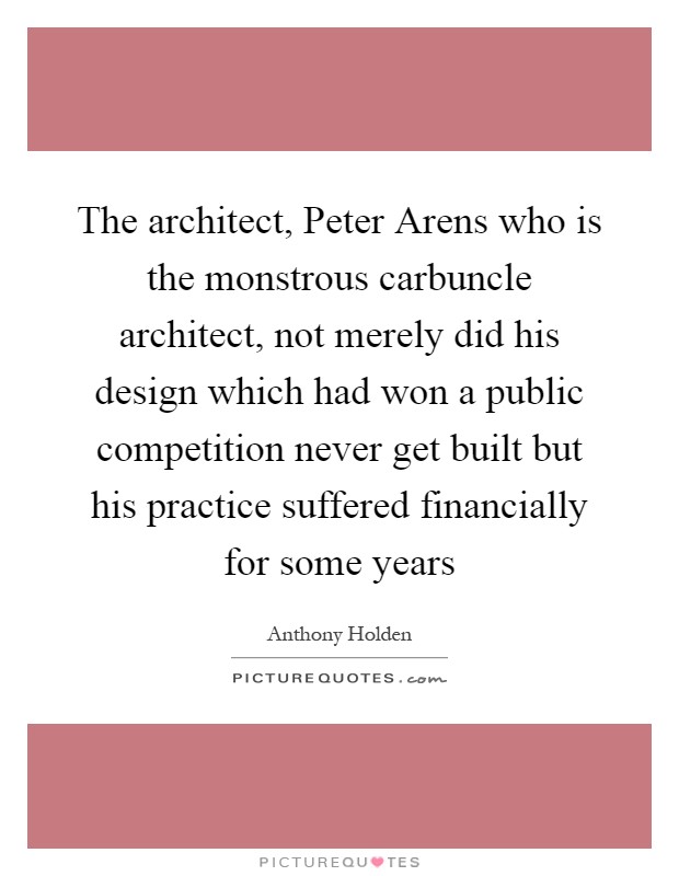 The architect, Peter Arens who is the monstrous carbuncle architect, not merely did his design which had won a public competition never get built but his practice suffered financially for some years Picture Quote #1