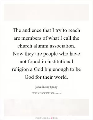 The audience that I try to reach are members of what I call the church alumni association. Now they are people who have not found in institutional religion a God big enough to be God for their world Picture Quote #1