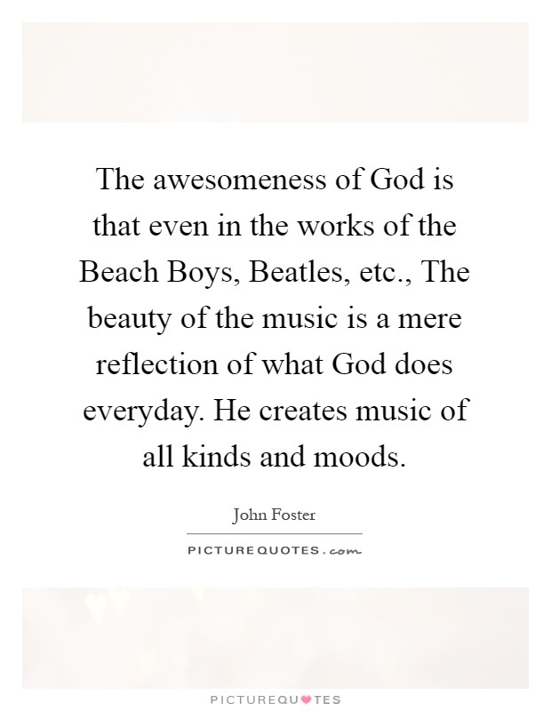 The awesomeness of God is that even in the works of the Beach Boys, Beatles, etc., The beauty of the music is a mere reflection of what God does everyday. He creates music of all kinds and moods Picture Quote #1