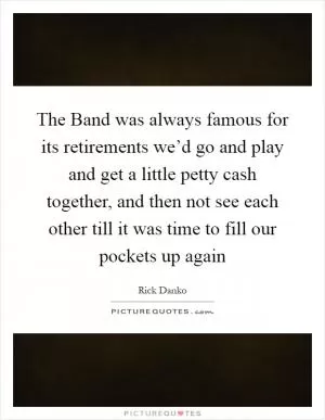 The Band was always famous for its retirements we’d go and play and get a little petty cash together, and then not see each other till it was time to fill our pockets up again Picture Quote #1