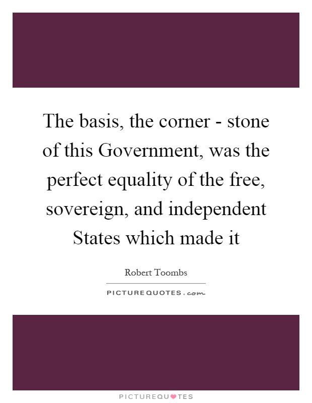 The basis, the corner - stone of this Government, was the perfect equality of the free, sovereign, and independent States which made it Picture Quote #1
