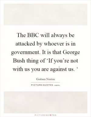 The BBC will always be attacked by whoever is in government. It is that George Bush thing of ‘If you’re not with us you are against us. ‘ Picture Quote #1