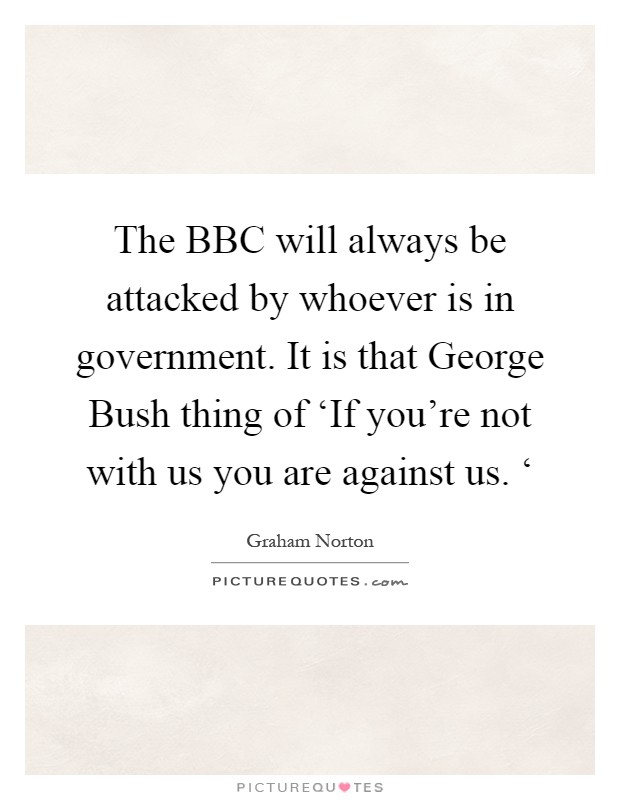 The BBC will always be attacked by whoever is in government. It is that George Bush thing of ‘If you're not with us you are against us. ‘ Picture Quote #1