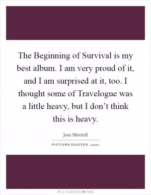 The Beginning of Survival is my best album. I am very proud of it, and I am surprised at it, too. I thought some of Travelogue was a little heavy, but I don’t think this is heavy Picture Quote #1