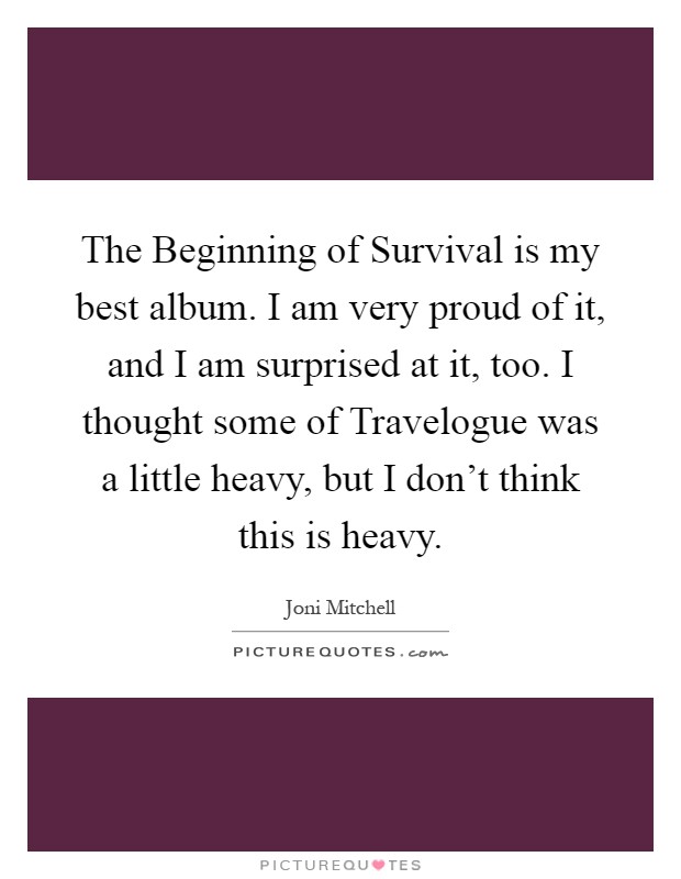 The Beginning of Survival is my best album. I am very proud of it, and I am surprised at it, too. I thought some of Travelogue was a little heavy, but I don't think this is heavy Picture Quote #1