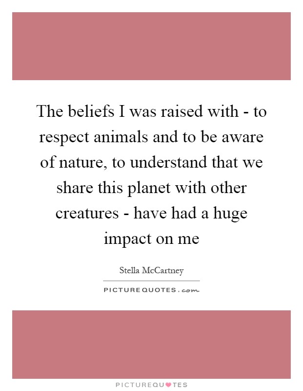 The beliefs I was raised with - to respect animals and to be aware of nature, to understand that we share this planet with other creatures - have had a huge impact on me Picture Quote #1