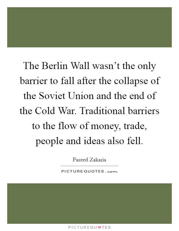 The Berlin Wall wasn't the only barrier to fall after the collapse of the Soviet Union and the end of the Cold War. Traditional barriers to the flow of money, trade, people and ideas also fell Picture Quote #1