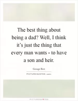 The best thing about being a dad? Well, I think it’s just the thing that every man wants - to have a son and heir Picture Quote #1