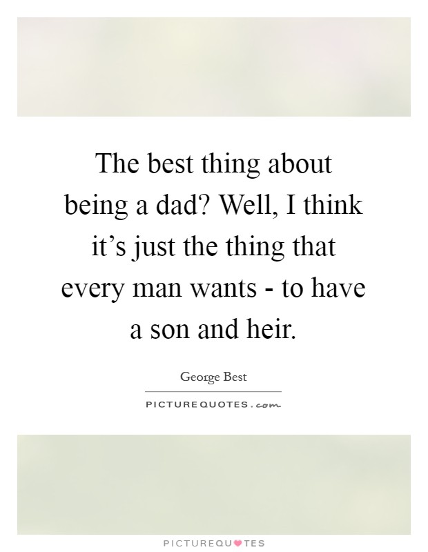 The best thing about being a dad? Well, I think it's just the thing that every man wants - to have a son and heir Picture Quote #1