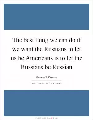 The best thing we can do if we want the Russians to let us be Americans is to let the Russians be Russian Picture Quote #1