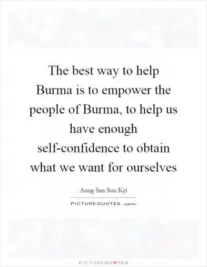 The best way to help Burma is to empower the people of Burma, to help us have enough self-confidence to obtain what we want for ourselves Picture Quote #1