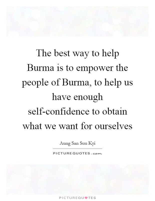 The best way to help Burma is to empower the people of Burma, to help us have enough self-confidence to obtain what we want for ourselves Picture Quote #1