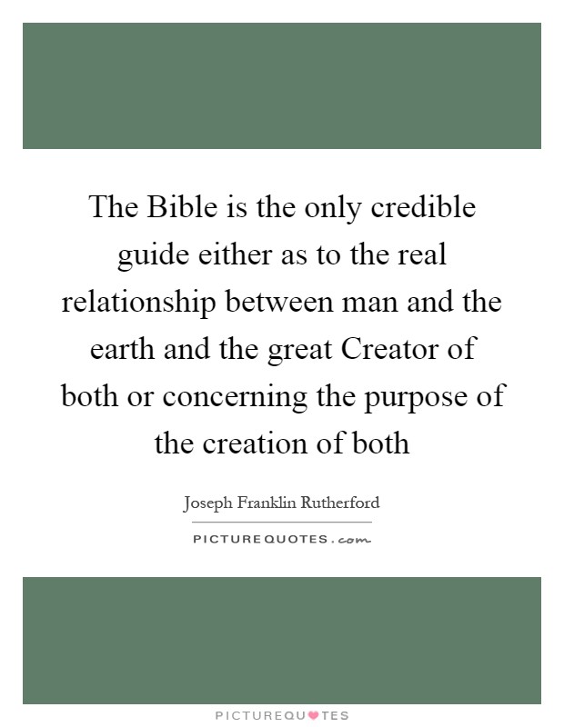 The Bible is the only credible guide either as to the real relationship between man and the earth and the great Creator of both or concerning the purpose of the creation of both Picture Quote #1