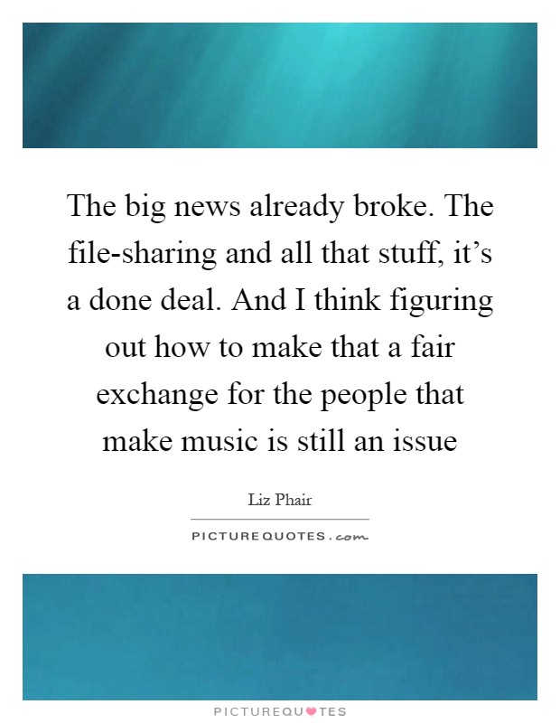 The big news already broke. The file-sharing and all that stuff, it's a done deal. And I think figuring out how to make that a fair exchange for the people that make music is still an issue Picture Quote #1