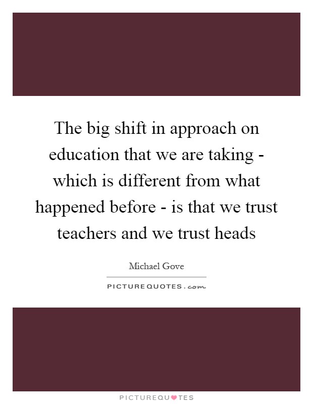 The big shift in approach on education that we are taking - which is different from what happened before - is that we trust teachers and we trust heads Picture Quote #1