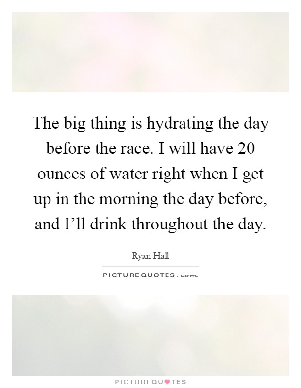 The big thing is hydrating the day before the race. I will have 20 ounces of water right when I get up in the morning the day before, and I'll drink throughout the day Picture Quote #1