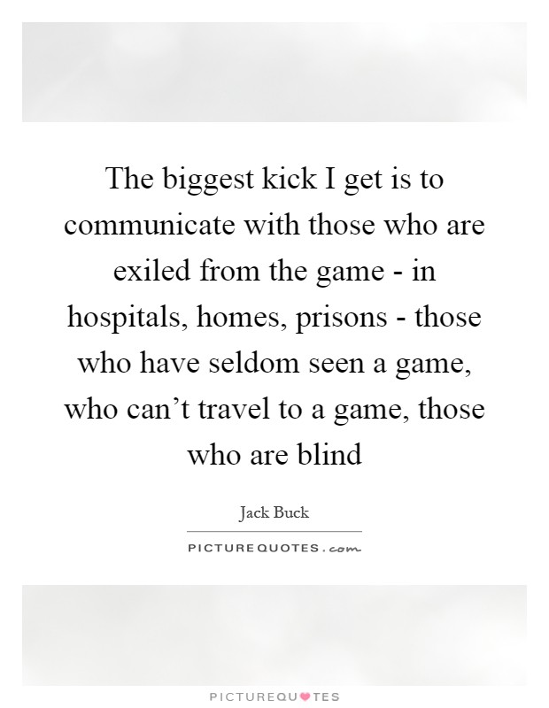 The biggest kick I get is to communicate with those who are exiled from the game - in hospitals, homes, prisons - those who have seldom seen a game, who can't travel to a game, those who are blind Picture Quote #1