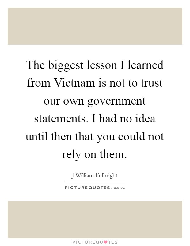 The biggest lesson I learned from Vietnam is not to trust our own government statements. I had no idea until then that you could not rely on them Picture Quote #1