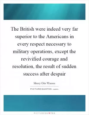 The British were indeed very far superior to the Americans in every respect necessary to military operations, except the revivified courage and resolution, the result of sudden success after despair Picture Quote #1