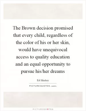 The Brown decision promised that every child, regardless of the color of his or her skin, would have unequivocal access to quality education and an equal opportunity to pursue his/her dreams Picture Quote #1