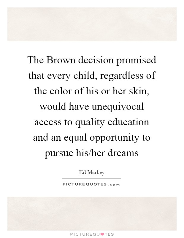 The Brown decision promised that every child, regardless of the color of his or her skin, would have unequivocal access to quality education and an equal opportunity to pursue his/her dreams Picture Quote #1