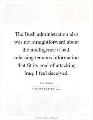 The Bush administration also was not straightforward about the intelligence it had, releasing tenuous information that fit its goal of attacking Iraq. I feel deceived Picture Quote #1