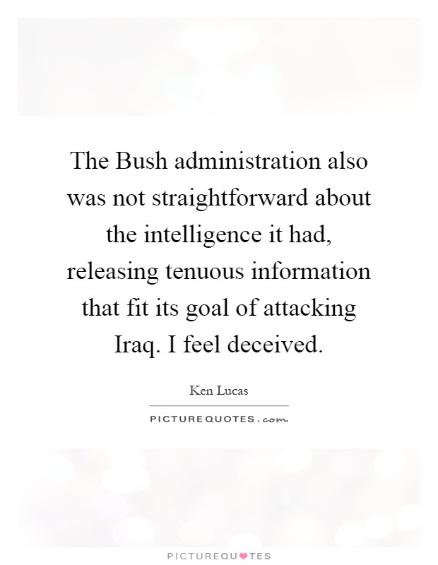 The Bush administration also was not straightforward about the intelligence it had, releasing tenuous information that fit its goal of attacking Iraq. I feel deceived Picture Quote #1
