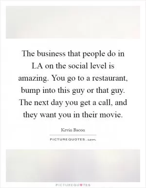 The business that people do in LA on the social level is amazing. You go to a restaurant, bump into this guy or that guy. The next day you get a call, and they want you in their movie Picture Quote #1