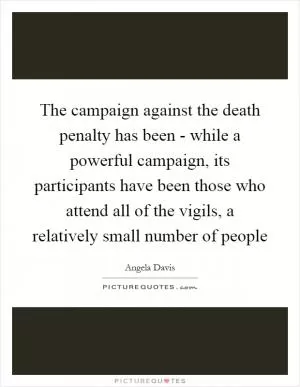 The campaign against the death penalty has been - while a powerful campaign, its participants have been those who attend all of the vigils, a relatively small number of people Picture Quote #1