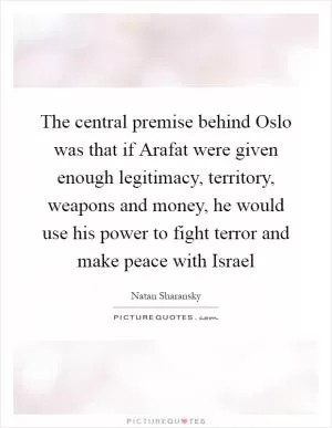 The central premise behind Oslo was that if Arafat were given enough legitimacy, territory, weapons and money, he would use his power to fight terror and make peace with Israel Picture Quote #1