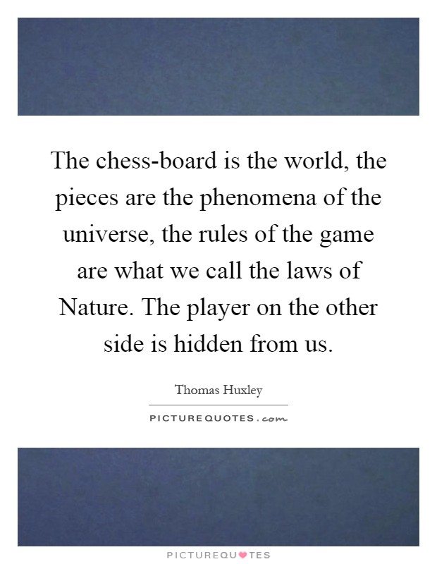 The chess-board is the world, the pieces are the phenomena of the universe, the rules of the game are what we call the laws of Nature. The player on the other side is hidden from us Picture Quote #1