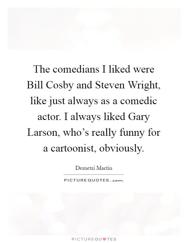 The comedians I liked were Bill Cosby and Steven Wright, like just always as a comedic actor. I always liked Gary Larson, who's really funny for a cartoonist, obviously Picture Quote #1