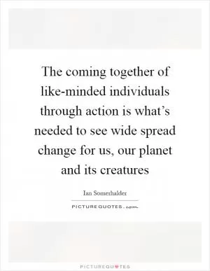 The coming together of like-minded individuals through action is what’s needed to see wide spread change for us, our planet and its creatures Picture Quote #1