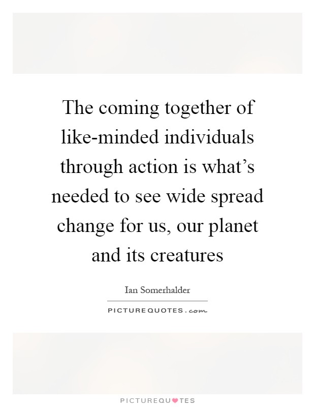 The coming together of like-minded individuals through action is what's needed to see wide spread change for us, our planet and its creatures Picture Quote #1