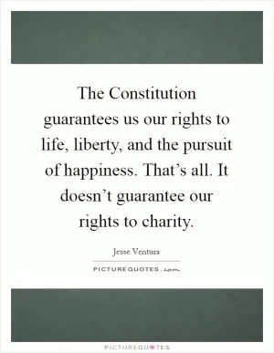 The Constitution guarantees us our rights to life, liberty, and the pursuit of happiness. That’s all. It doesn’t guarantee our rights to charity Picture Quote #1